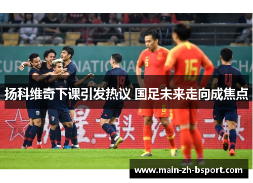 扬科维奇下课引发热议 国足未来走向成焦点 扬科维奇下课引发热议 国足未来走向成焦点