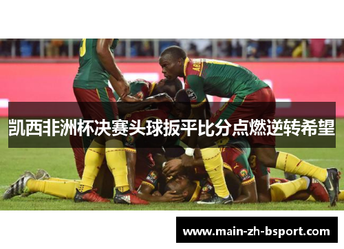 凯西非洲杯决赛头球扳平比分点燃逆转希望 凯西非洲杯决赛头球扳平比分点燃逆转希望