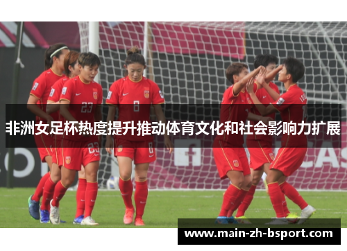 非洲女足杯热度提升推动体育文化和社会影响力扩展
